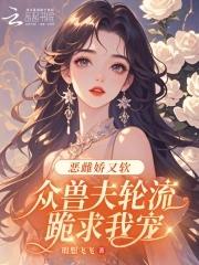 恶雌娇又软,众兽夫轮流跪求我宠 恶雌娇又软,众兽夫轮流跪求我宠